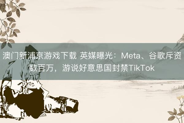 澳门新浦京游戏下载 英媒曝光：Meta、谷歌斥资数百万，游说好意思国封禁TikTok