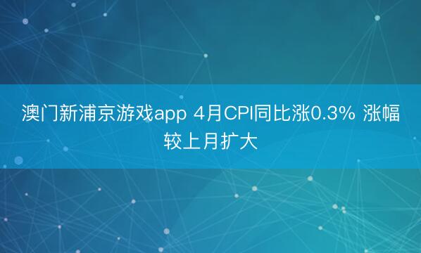澳门新浦京游戏app 4月CPI同比涨0.3% 涨幅较上月扩大