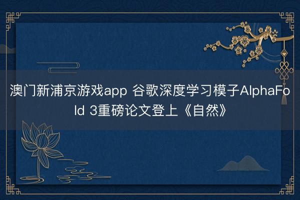 澳门新浦京游戏app 谷歌深度学习模子AlphaFold 3重磅论文登上《自然》