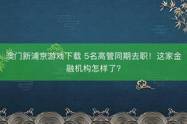 澳门新浦京游戏下载 5名高管同期去职！这家金融机构怎样了？