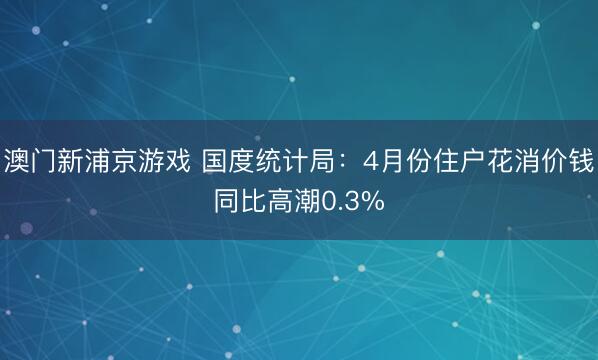 澳门新浦京游戏 国度统计局：4月份住户花消价钱同比高潮0.3%