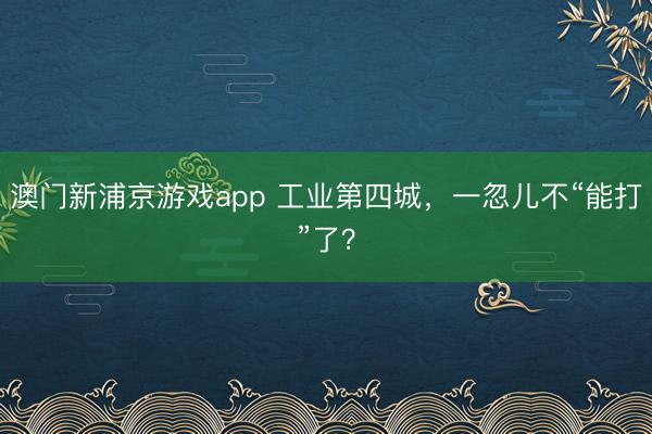 澳门新浦京游戏app 工业第四城，一忽儿不“能打”了？