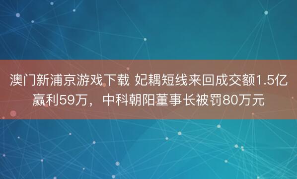 澳门新浦京游戏下载 妃耦短线来回成交额1.5亿赢利59万，中科朝阳董事长被罚80万元