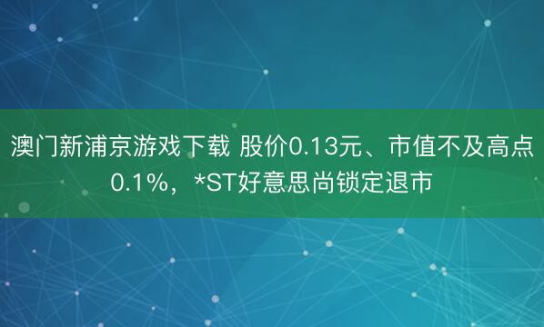 澳门新浦京游戏下载 股价0.13元、市值不及高点0.1%，*ST好意思尚锁定退市