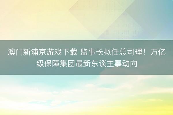 澳门新浦京游戏下载 监事长拟任总司理！万亿级保障集团最新东谈主事动向