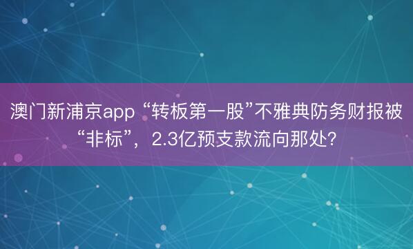 澳门新浦京app “转板第一股”不雅典防务财报被“非标”，2.3亿预支款流向那处？