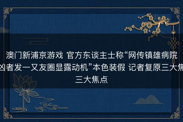 澳门新浦京游戏 官方东谈主士称“网传镇雄病院行凶者发一又友圈显露动机”本色装假 记者复原三大焦点
