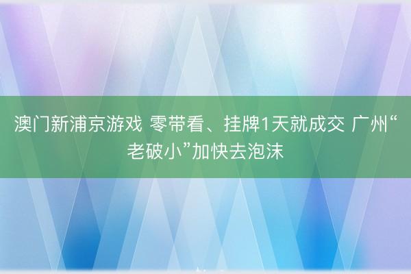 澳门新浦京游戏 零带看、挂牌1天就成交 广州“老破小”加快去泡沫