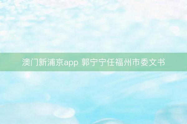 澳门新浦京app 郭宁宁任福州市委文书
