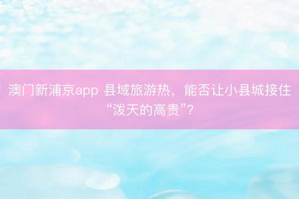 澳门新浦京app 县域旅游热，能否让小县城接住“泼天的高贵”？