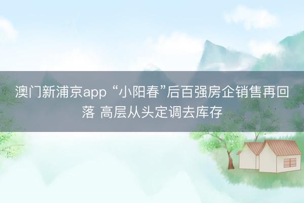 澳门新浦京app “小阳春”后百强房企销售再回落 高层从头定调去库存