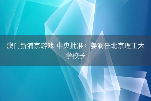 澳门新浦京游戏 中央批准:姜澜任北京理工大学校长