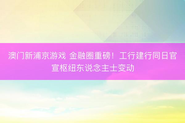 澳门新浦京游戏 金融圈重磅！工行建行同日官宣枢纽东说念主士变动