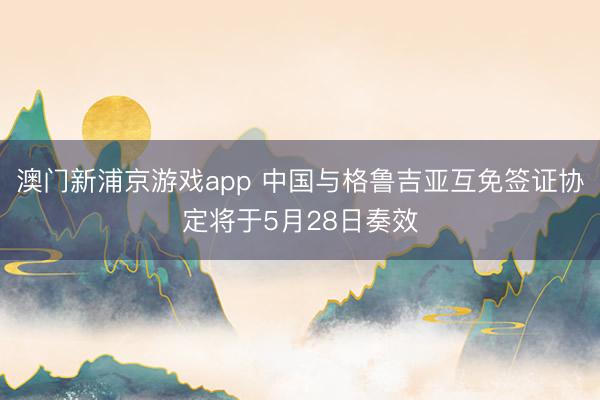 澳门新浦京游戏app 中国与格鲁吉亚互免签证协定将于5月28日奏效
