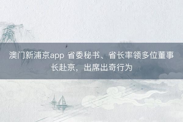 澳门新浦京app 省委秘书、省长率领多位董事长赴京,出席出奇行为