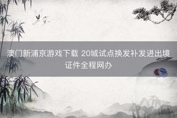澳门新浦京游戏下载 20城试点换发补发进出境证件全程网办