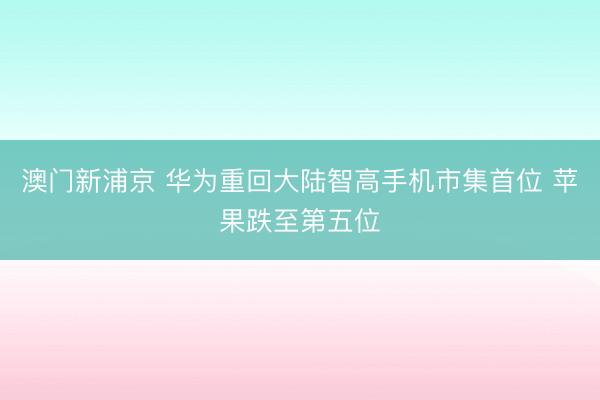澳门新浦京 华为重回大陆智高手机市集首位 苹果跌至第五位