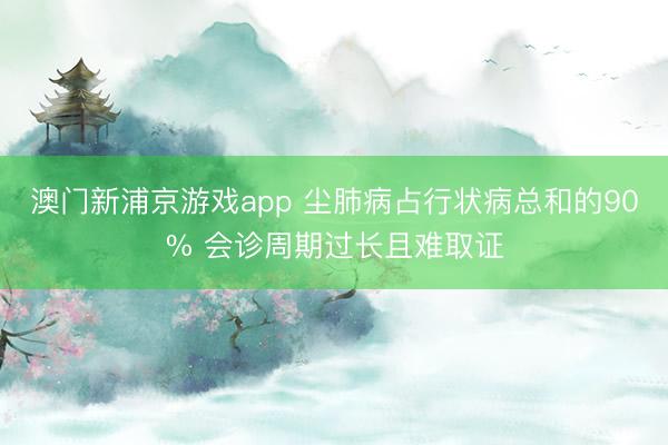 澳门新浦京游戏app 尘肺病占行状病总和的90% 会诊周期过长且难取证