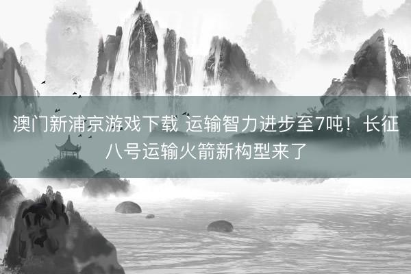 澳门新浦京游戏下载 运输智力进步至7吨！长征八号运输火箭新构型来了