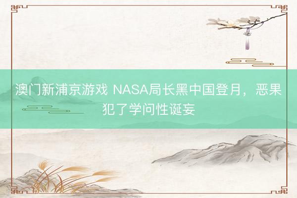 澳门新浦京游戏 NASA局长黑中国登月,恶果犯了学问性诞妄