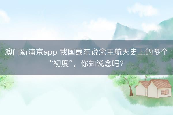 澳门新浦京app 我国载东说念主航天史上的多个“初度”，<a href=