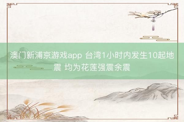 澳门新浦京游戏app 台湾1小时内发生10起地震 均为花莲强震余震