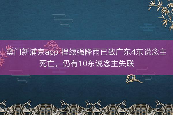 澳门新浦京app 捏续强降雨已致广东4东说念主死亡，仍有10东说念主失联