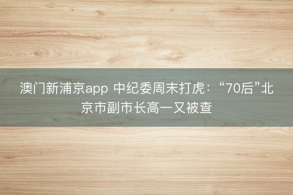 澳门新浦京app 中纪委周末打虎：“70后”北京市副市长高一又被查