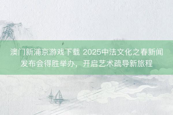 澳门新浦京游戏下载 2025中法文化之春新闻发布会得胜举办，开启艺术疏导新旅程