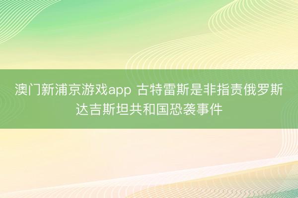澳门新浦京游戏app 古特雷斯是非指责俄罗斯达吉斯坦共和国恐袭事件