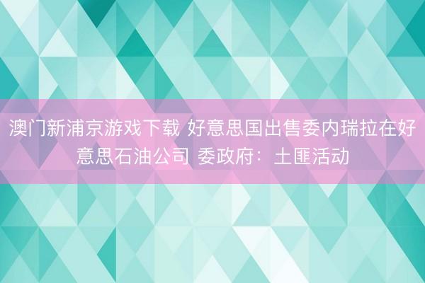 澳门新浦京游戏下载 好意思国出售委内瑞拉在好意思石油公司 委政府：土匪活动