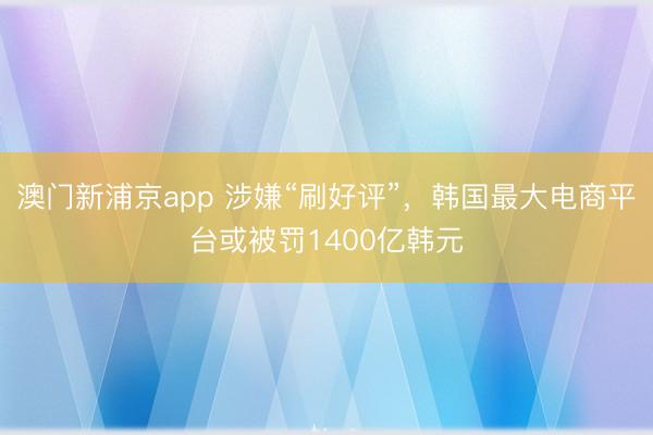 澳门新浦京app 涉嫌“刷好评”，韩国最大电商平台或被罚1400亿韩元