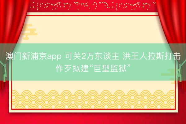澳门新浦京app 可关2万东谈主 洪王人拉斯打击作歹拟建“巨型监狱”
