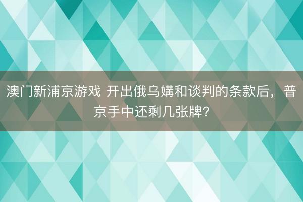 澳门新浦京游戏 开出俄乌媾和谈判的条款后，普京手中还剩几张牌？