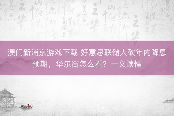 澳门新浦京游戏下载 好意思联储大砍年内降息预期，华尔街怎么看？一文读懂