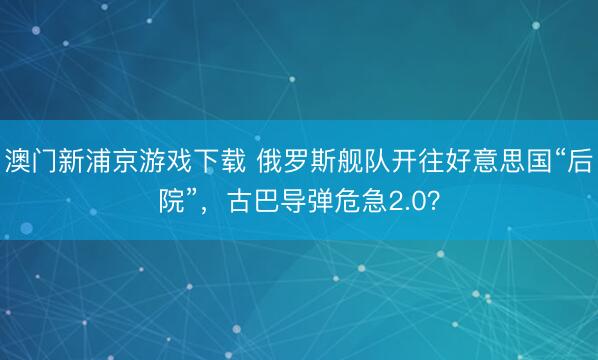 澳门新浦京游戏下载 俄罗斯舰队开往好意思国“后院”,古巴导弹危急2.0?