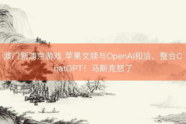 澳门新浦京游戏 苹果文牍与OpenAI和洽，整合ChatGPT！马斯克怒了