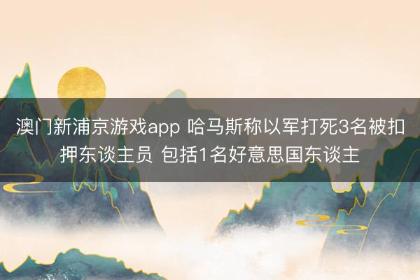 澳门新浦京游戏app 哈马斯称以军打死3名被扣押东谈主员 包括1名好意思国东谈主