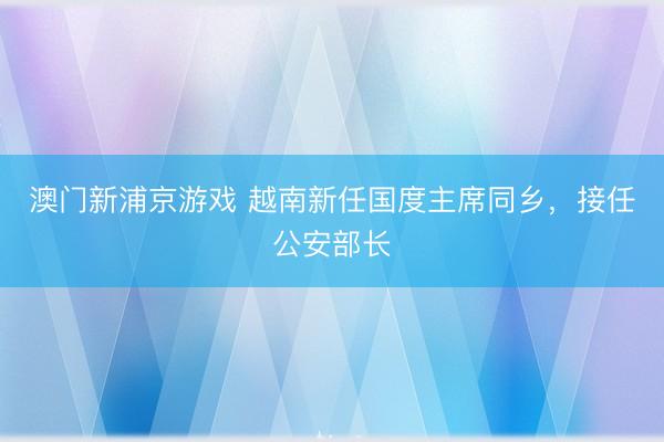 澳门新浦京游戏 越南新任国度主席同乡,接任公安部长