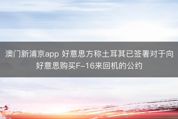 澳门新浦京app 好意思方称土耳其已签署对于向好意思购买F-16来回机的公约