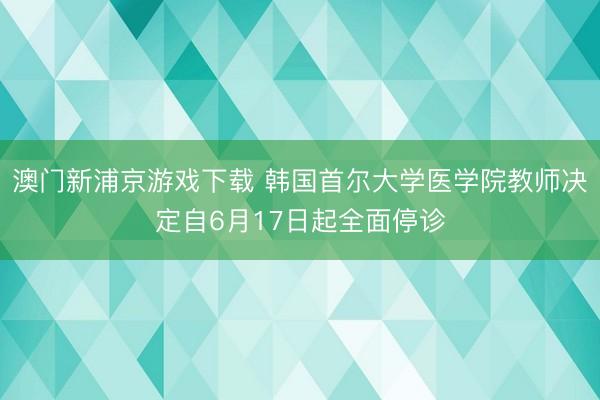 澳门新浦京游戏下载 韩国首尔大学医学院教师决定自6月17日起全面停诊