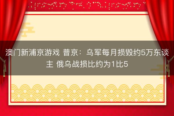 澳门新浦京游戏 普京：乌军每月损毁约5万东谈主 俄乌战损比约为1比5