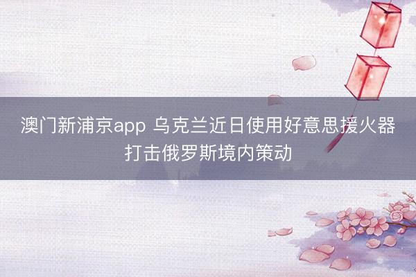 澳门新浦京app 乌克兰近日使用好意思援火器打击俄罗斯境内策动