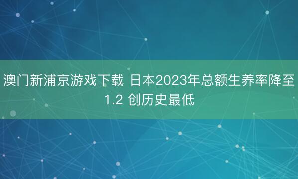 澳门新浦京游戏下载 日本2023年总额生养率降至1.2 创历史最低