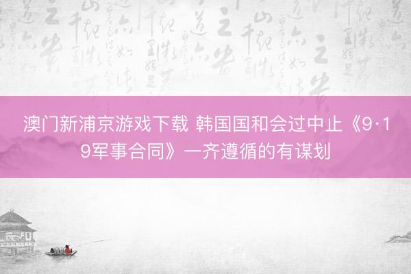 澳门新浦京游戏下载 韩国国和会过中止《9·19军事合同》一齐遵循的有谋划