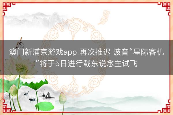 澳门新浦京游戏app 再次推迟 波音“星际客机”将于5日进行载东说念主试飞