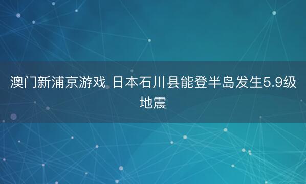 澳门新浦京游戏 日本石川县能登半岛发生5.9级地震