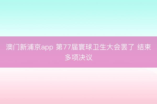 澳门新浦京app 第77届寰球卫生大会罢了 结束多项决议