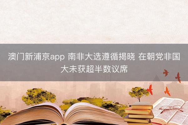 澳门新浦京app 南非大选遵循揭晓 在朝党非国大未获超半数议席
