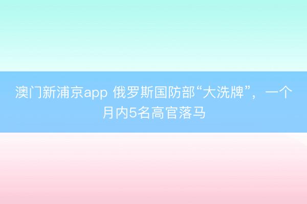 澳门新浦京app 俄罗斯国防部“大洗牌”，一个月内5名高官落马